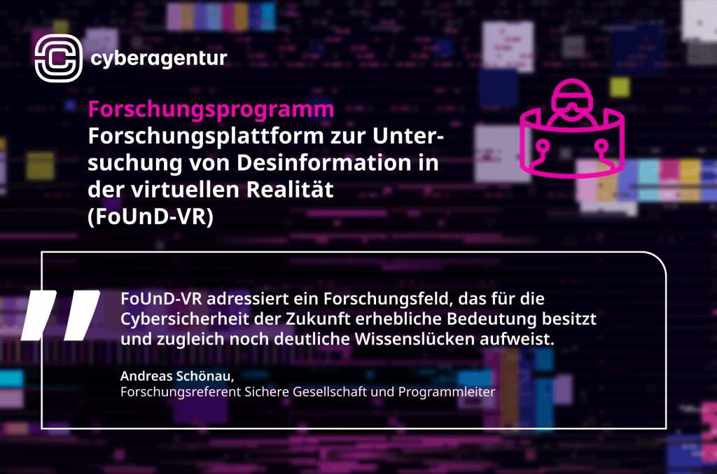 Mit FoUnD-VR schrieb die Cyberagentur ein Forschungsprogramm aus, das Desinformation in immersiven virtuellen Räumen systematisch untersuchen soll. Im Zentrum stehen neue Manipulationsformen in XR-Umgebungen und deren Bedeutung für die Cybersicherheit der Zukunft.